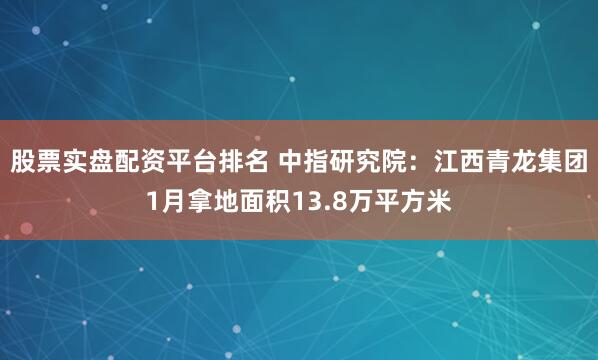 股票实盘配资平台排名 中指研究院：江西青龙集团1月拿地面积13.8万平方米