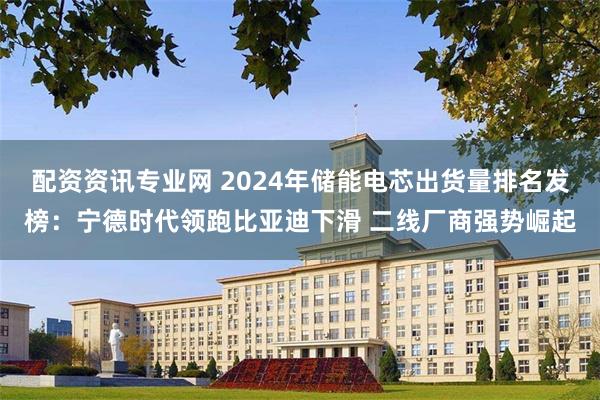 配资资讯专业网 2024年储能电芯出货量排名发榜：宁德时代领跑比亚迪下滑 二线厂商强势崛起