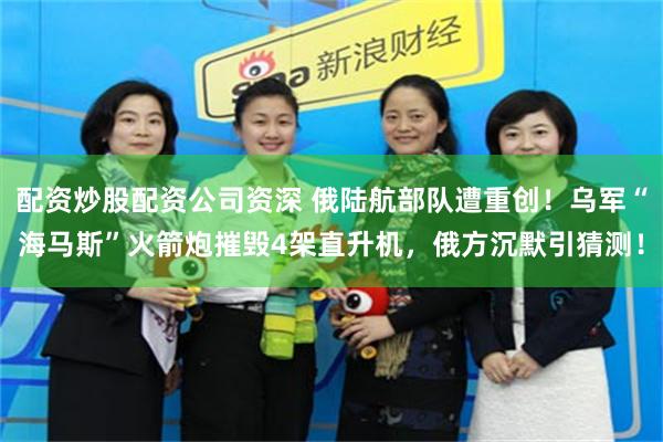 配资炒股配资公司资深 俄陆航部队遭重创！乌军“海马斯”火箭炮摧毁4架直升机，俄方沉默引猜测！