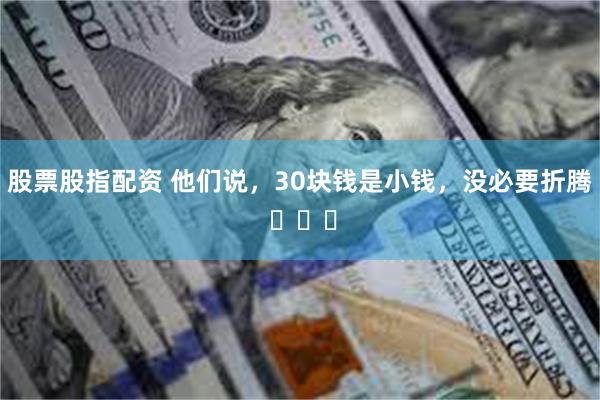 股票股指配资 他们说，30块钱是小钱，没必要折腾 ​​​
