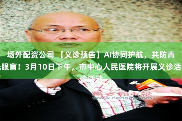场外配资公司 【义诊预告】AI协同护航，共防青光眼盲！3月10日下午，市中心人民医院将开展义诊活动