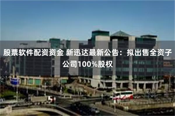 股票软件配资资金 新迅达最新公告：拟出售全资子公司100%股权