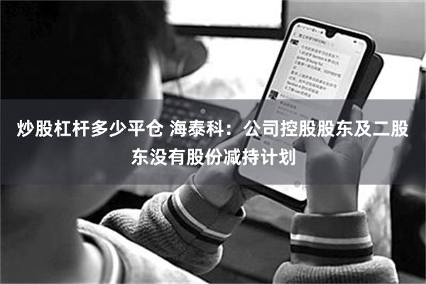 炒股杠杆多少平仓 海泰科：公司控股股东及二股东没有股份减持计划