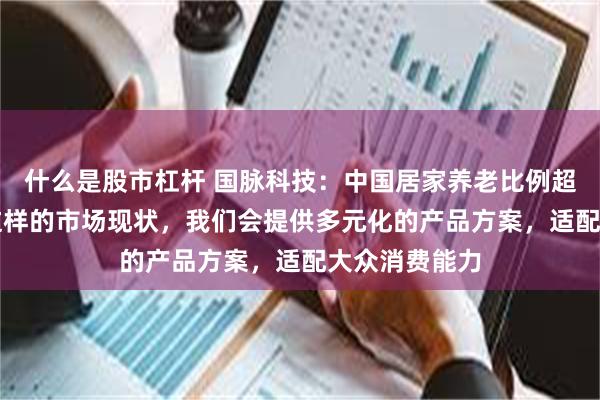 什么是股市杠杆 国脉科技：中国居家养老比例超90%，基于这样的市场现状，我们会提供多元化的产品方案，适配大众消费能力