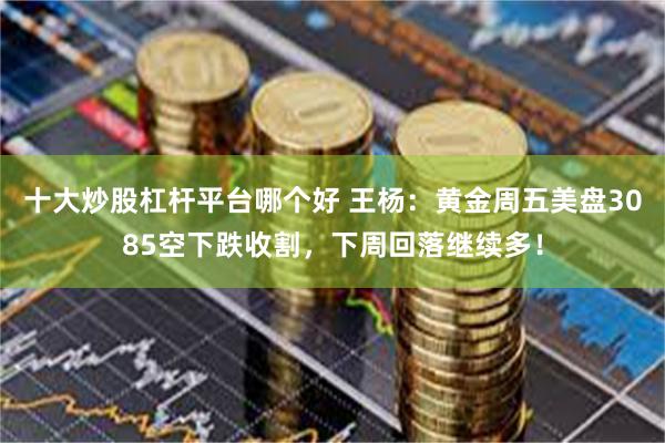 十大炒股杠杆平台哪个好 王杨：黄金周五美盘3085空下跌收割，下周回落继续多！