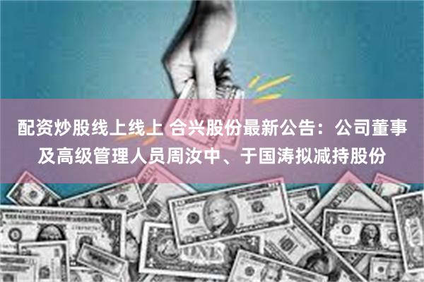 配资炒股线上线上 合兴股份最新公告：公司董事及高级管理人员周汝中、于国涛拟减持股份