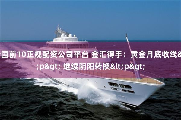 全国前10正规配资公司平台 金汇得手：黄金月底收线<p> 继续阴阳转换<p>