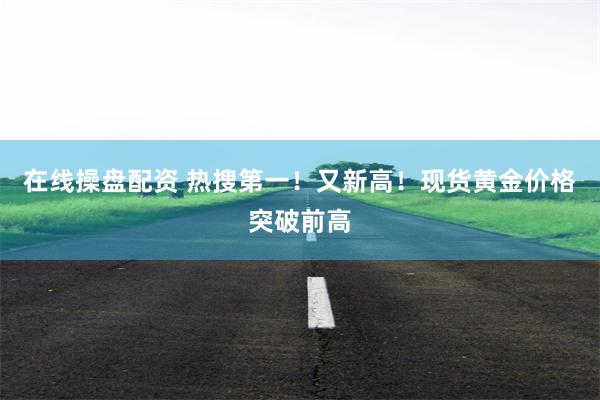 在线操盘配资 热搜第一！又新高！现货黄金价格突破前高