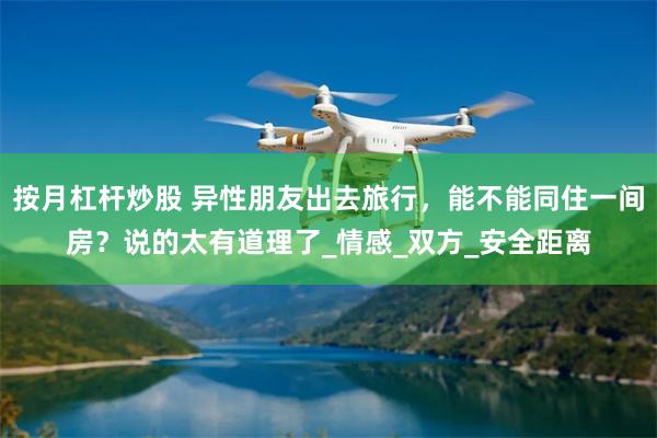 按月杠杆炒股 异性朋友出去旅行，能不能同住一间房？说的太有道理了_情感_双方_安全距离