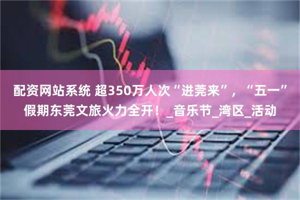 配资网站系统 超350万人次“进莞来”，“五一”假期东莞文旅火力全开！_音乐节_湾区_活动