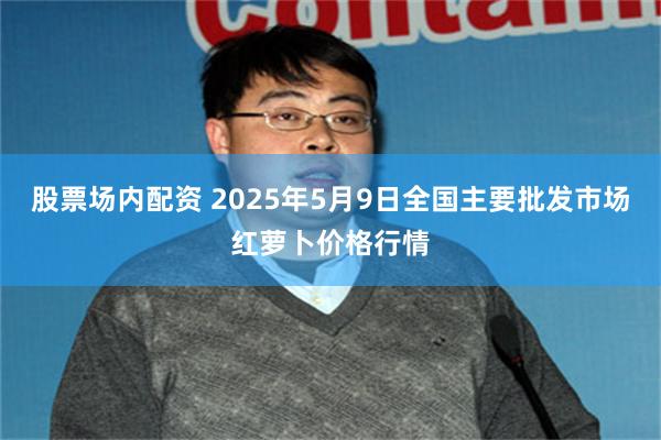 股票场内配资 2025年5月9日全国主要批发市场红萝卜价格行情