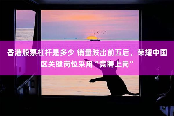 香港股票杠杆是多少 销量跌出前五后，荣耀中国区关键岗位采用“竞聘上岗”