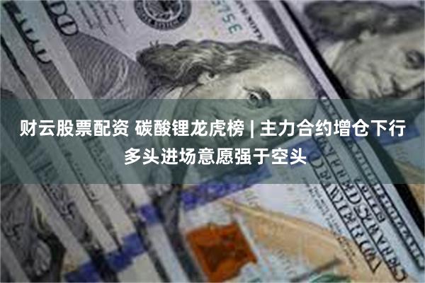 财云股票配资 碳酸锂龙虎榜 | 主力合约增仓下行 多头进场意愿强于空头