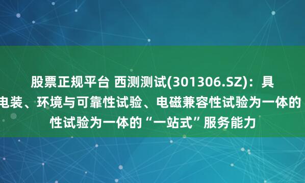 股票正规平台 西测测试(301306.SZ)：具备从元器件筛选、电装、环境与可靠性试验、电磁兼容性试验为一体的“一站式”服务能力