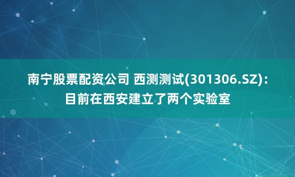 南宁股票配资公司 西测测试(301306.SZ)：目前在西安建立了两个实验室