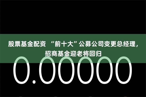 股票基金配资  “前十大”公募公司变更总经理，招商基金迎老将回归