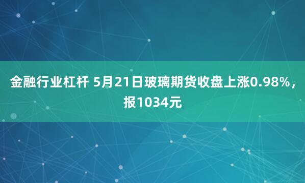 金融行业杠杆 5月21日玻璃期货收盘上涨0.98%，报1034元