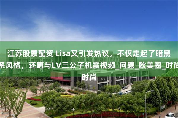 江苏股票配资 Lisa又引发热议，不仅走起了暗黑系风格，还晒与LV三公子机震视频_问题_欧美圈_时尚