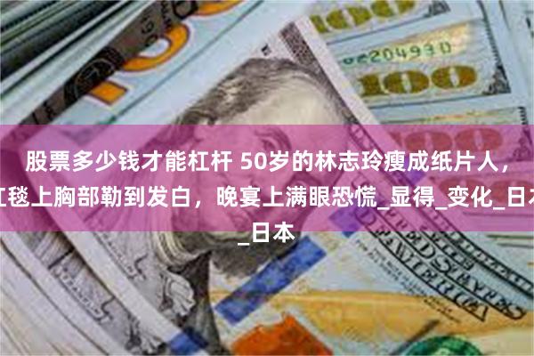 股票多少钱才能杠杆 50岁的林志玲瘦成纸片人，红毯上胸部勒到发白，晚宴上满眼恐慌_显得_变化_日本