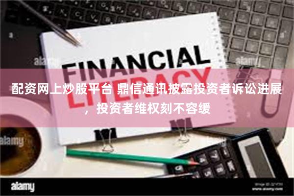 配资网上炒股平台 鼎信通讯披露投资者诉讼进展，投资者维权刻不容缓