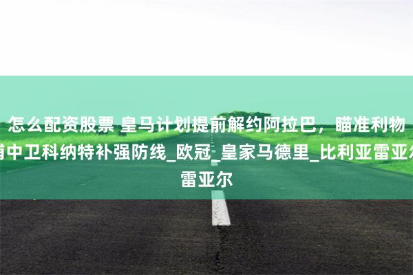怎么配资股票 皇马计划提前解约阿拉巴，瞄准利物浦中卫科纳特补强防线_欧冠_皇家马德里_比利亚雷亚尔