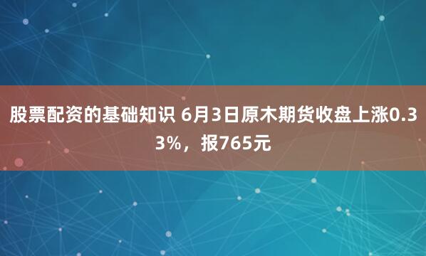 股票配资的基础知识 6月3日原木期货收盘上涨0.33%，报765元