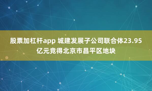 股票加杠杆app 城建发展子公司联合体23.95亿元竞得北京市昌平区地块