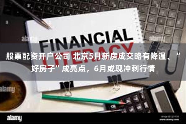 股票配资开户公司 北京5月新房成交略有降温、“好房子”成亮点，6月或现冲刺行情