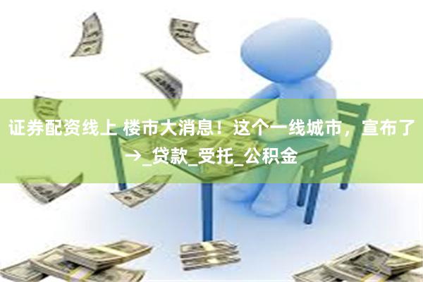 证券配资线上 楼市大消息！这个一线城市，宣布了→_贷款_受托_公积金