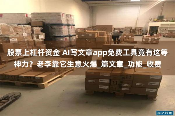 股票上杠杆资金 AI写文章app免费工具竟有这等神力？老李靠它生意火爆_篇文章_功能_收费