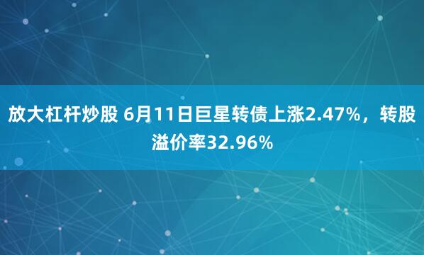 放大杠杆炒股 6月11日巨星转债上涨2.47%，转股溢价率32.96%