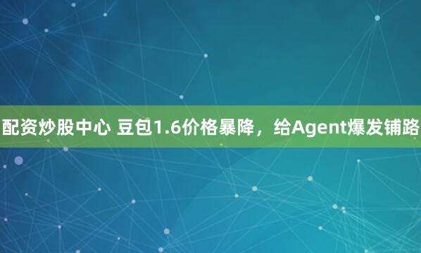 配资炒股中心 豆包1.6价格暴降，给Agent爆发铺路