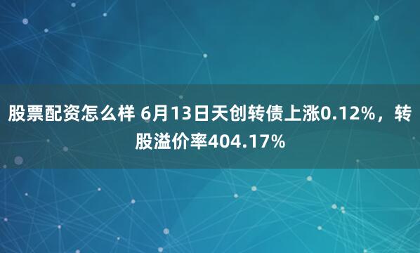 股票配资怎么样 6月13日天创转债上涨0.12%，转股溢价率404.17%