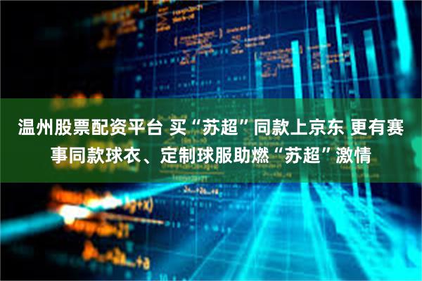 温州股票配资平台 买“苏超”同款上京东 更有赛事同款球衣、定制球服助燃“苏超”激情