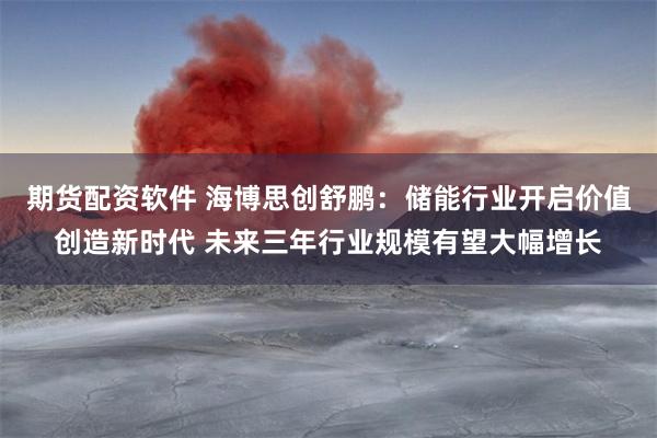 期货配资软件 海博思创舒鹏：储能行业开启价值创造新时代 未来三年行业规模有望大幅增长