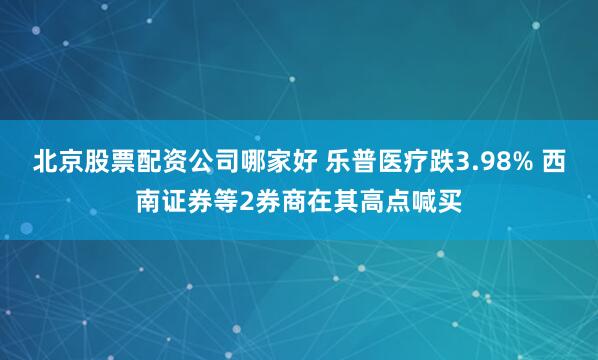 北京股票配资公司哪家好 乐普医疗跌3.98% 西南证券等2券商在其高点喊买