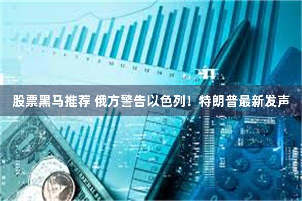股票黑马推荐 俄方警告以色列！特朗普最新发声