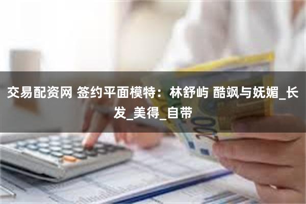 交易配资网 签约平面模特：林舒屿 酷飒与妩媚_长发_美得_自带