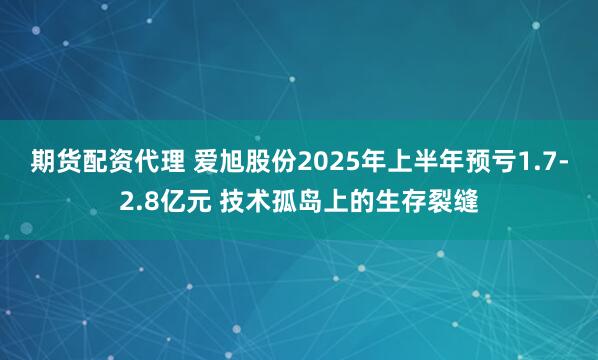 期货配资代理 爱旭股份2025年上半年预亏1.7-2.8亿元 技术孤岛上的生存裂缝