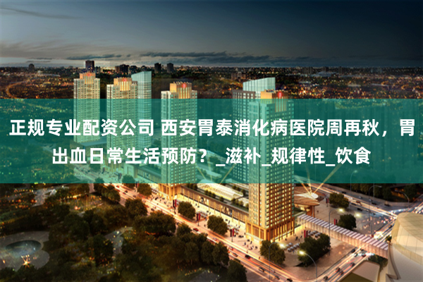 正规专业配资公司 西安胃泰消化病医院周再秋，胃出血日常生活预防？_滋补_规律性_饮食