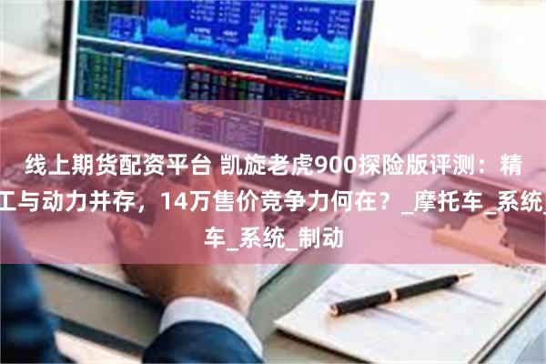 线上期货配资平台 凯旋老虎900探险版评测：精致做工与动力并存，14万售价竞争力何在？_摩托车_系统_制动