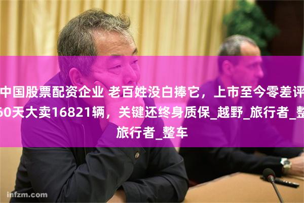 中国股票配资企业 老百姓没白捧它，上市至今零差评，60天大卖16821辆，关键还终身质保_越野_旅行者_整车