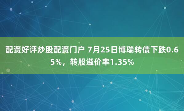 配资好评炒股配资门户 7月25日博瑞转债下跌0.65%，转股溢价率1.35%
