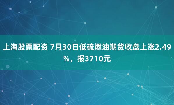 上海股票配资 7月30日低硫燃油期货收盘上涨2.49%，报3710元