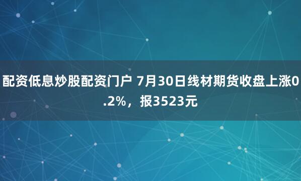 配资低息炒股配资门户 7月30日线材期货收盘上涨0.2%，报3523元