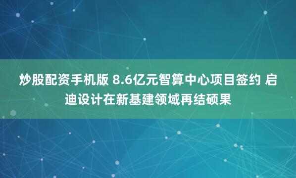 炒股配资手机版 8.6亿元智算中心项目签约 启迪设计在新基建领域再结硕果