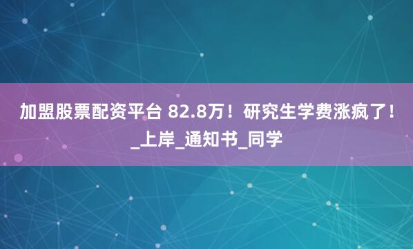 加盟股票配资平台 82.8万！研究生学费涨疯了！_上岸_通知书_同学