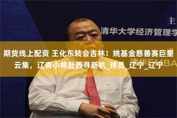 期货线上配资 王化东转会吉林！姚基金慈善赛巨星云集，辽青小将赴西寻新机_球员_辽宁_辽宁