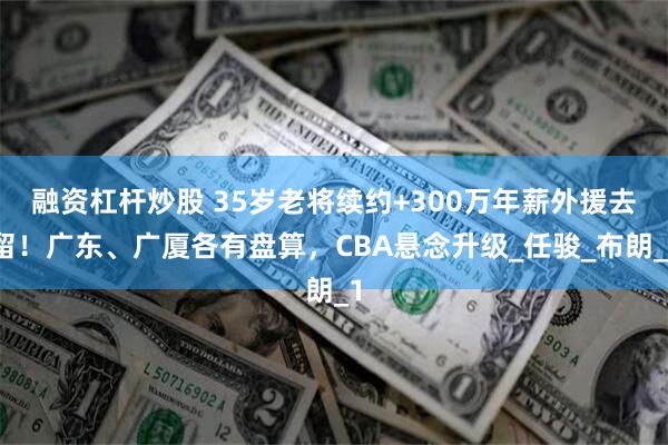 融资杠杆炒股 35岁老将续约+300万年薪外援去留！广东、广厦各有盘算，CBA悬念升级_任骏_布朗_1