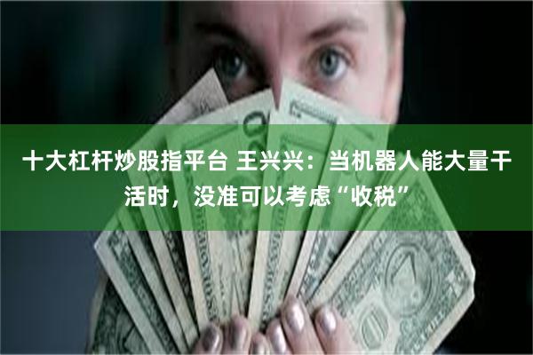 十大杠杆炒股指平台 王兴兴：当机器人能大量干活时，没准可以考虑“收税”